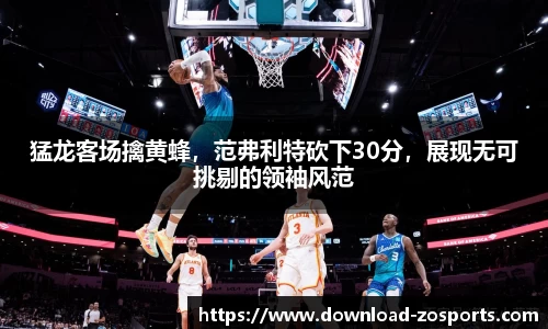 猛龙客场擒黄蜂，范弗利特砍下30分，展现无可挑剔的领袖风范