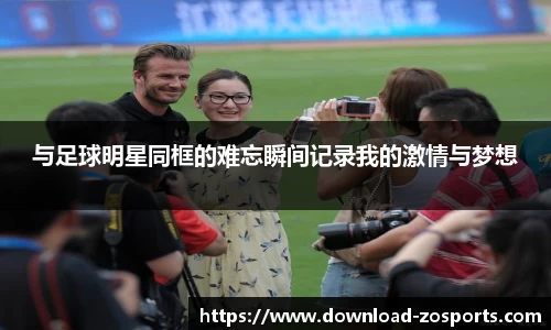 与足球明星同框的难忘瞬间记录我的激情与梦想