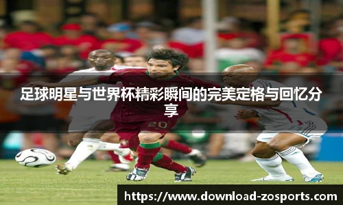 足球明星与世界杯精彩瞬间的完美定格与回忆分享